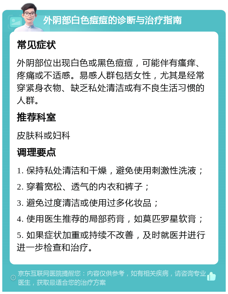 外阴部白色痘痘的诊断与治疗指南 常见症状 外阴部位出现白色或黑色痘痘，可能伴有瘙痒、疼痛或不适感。易感人群包括女性，尤其是经常穿紧身衣物、缺乏私处清洁或有不良生活习惯的人群。 推荐科室 皮肤科或妇科 调理要点 1. 保持私处清洁和干燥，避免使用刺激性洗液； 2. 穿着宽松、透气的内衣和裤子； 3. 避免过度清洁或使用过多化妆品； 4. 使用医生推荐的局部药膏，如莫匹罗星软膏； 5. 如果症状加重或持续不改善，及时就医并进行进一步检查和治疗。