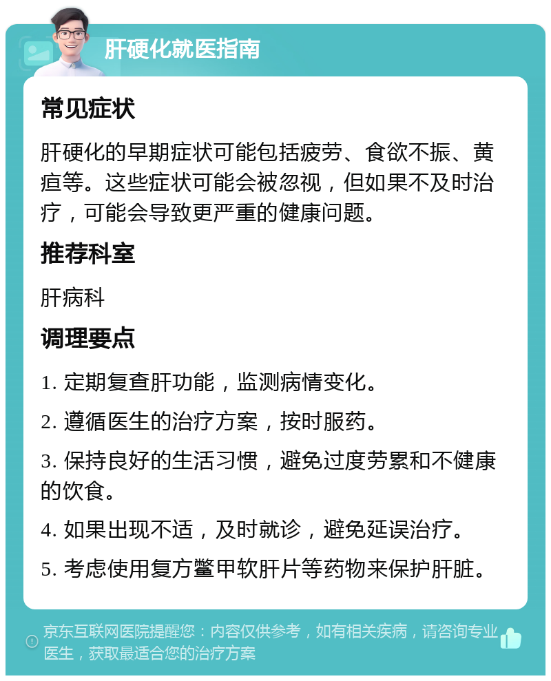 肝硬化就医指南 常见症状 肝硬化的早期症状可能包括疲劳、食欲不振、黄疸等。这些症状可能会被忽视，但如果不及时治疗，可能会导致更严重的健康问题。 推荐科室 肝病科 调理要点 1. 定期复查肝功能，监测病情变化。 2. 遵循医生的治疗方案，按时服药。 3. 保持良好的生活习惯，避免过度劳累和不健康的饮食。 4. 如果出现不适，及时就诊，避免延误治疗。 5. 考虑使用复方鳖甲软肝片等药物来保护肝脏。