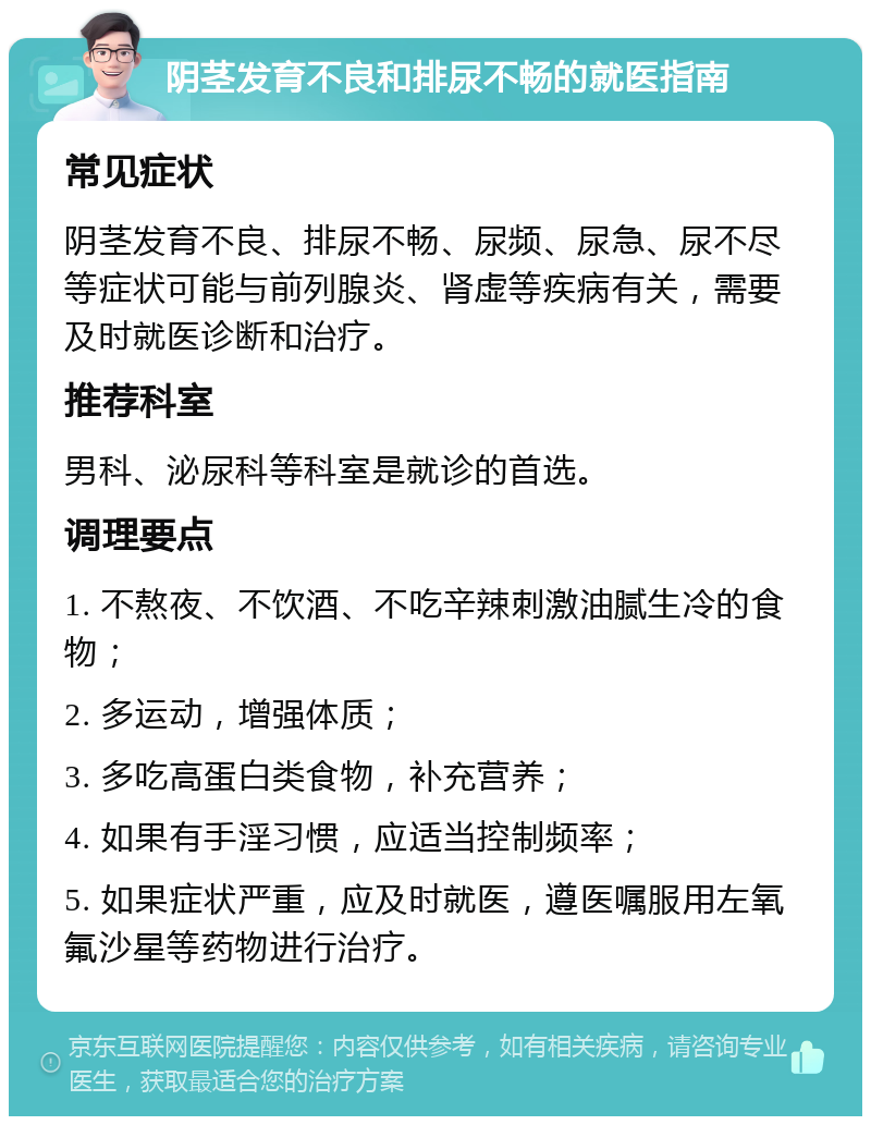 阴茎发育不良和排尿不畅的就医指南 常见症状 阴茎发育不良、排尿不畅、尿频、尿急、尿不尽等症状可能与前列腺炎、肾虚等疾病有关，需要及时就医诊断和治疗。 推荐科室 男科、泌尿科等科室是就诊的首选。 调理要点 1. 不熬夜、不饮酒、不吃辛辣刺激油腻生冷的食物； 2. 多运动，增强体质； 3. 多吃高蛋白类食物，补充营养； 4. 如果有手淫习惯，应适当控制频率； 5. 如果症状严重，应及时就医，遵医嘱服用左氧氟沙星等药物进行治疗。