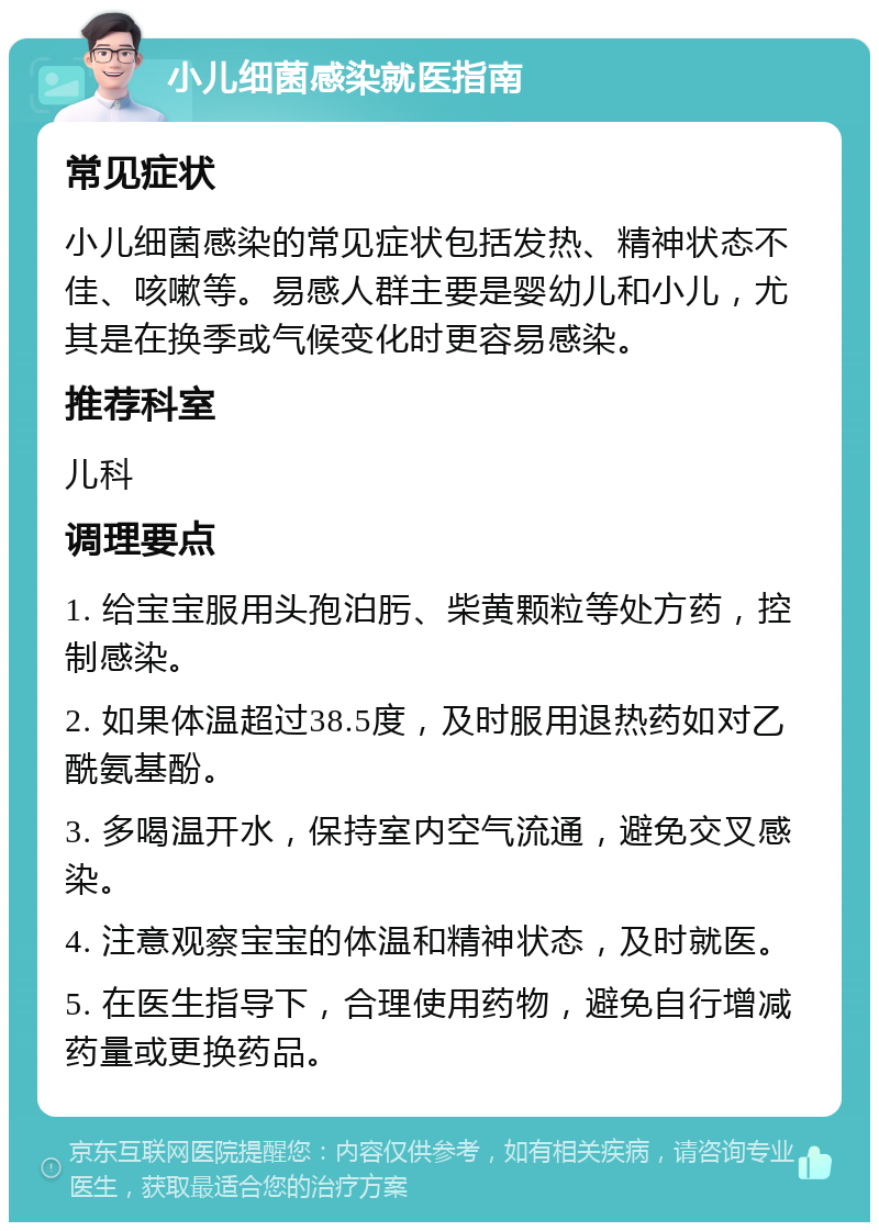 小儿细菌感染就医指南 常见症状 小儿细菌感染的常见症状包括发热、精神状态不佳、咳嗽等。易感人群主要是婴幼儿和小儿，尤其是在换季或气候变化时更容易感染。 推荐科室 儿科 调理要点 1. 给宝宝服用头孢泊肟、柴黄颗粒等处方药，控制感染。 2. 如果体温超过38.5度，及时服用退热药如对乙酰氨基酚。 3. 多喝温开水，保持室内空气流通，避免交叉感染。 4. 注意观察宝宝的体温和精神状态，及时就医。 5. 在医生指导下，合理使用药物，避免自行增减药量或更换药品。