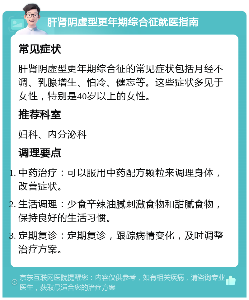 肝肾阴虚型更年期综合征就医指南 常见症状 肝肾阴虚型更年期综合征的常见症状包括月经不调、乳腺增生、怕冷、健忘等。这些症状多见于女性，特别是40岁以上的女性。 推荐科室 妇科、内分泌科 调理要点 中药治疗：可以服用中药配方颗粒来调理身体，改善症状。 生活调理：少食辛辣油腻刺激食物和甜腻食物，保持良好的生活习惯。 定期复诊：定期复诊，跟踪病情变化，及时调整治疗方案。