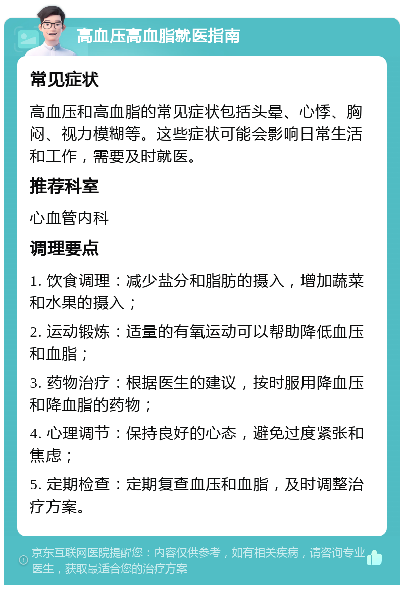 高血压高血脂就医指南 常见症状 高血压和高血脂的常见症状包括头晕、心悸、胸闷、视力模糊等。这些症状可能会影响日常生活和工作，需要及时就医。 推荐科室 心血管内科 调理要点 1. 饮食调理：减少盐分和脂肪的摄入，增加蔬菜和水果的摄入； 2. 运动锻炼：适量的有氧运动可以帮助降低血压和血脂； 3. 药物治疗：根据医生的建议，按时服用降血压和降血脂的药物； 4. 心理调节：保持良好的心态，避免过度紧张和焦虑； 5. 定期检查：定期复查血压和血脂，及时调整治疗方案。