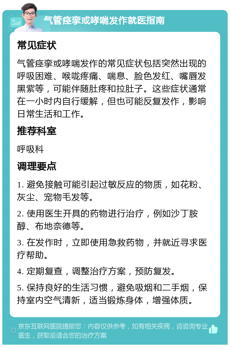 气管痉挛或哮喘发作就医指南 常见症状 气管痉挛或哮喘发作的常见症状包括突然出现的呼吸困难、喉咙疼痛、喘息、脸色发红、嘴唇发黑紫等，可能伴随肚疼和拉肚子。这些症状通常在一小时内自行缓解，但也可能反复发作，影响日常生活和工作。 推荐科室 呼吸科 调理要点 1. 避免接触可能引起过敏反应的物质，如花粉、灰尘、宠物毛发等。 2. 使用医生开具的药物进行治疗，例如沙丁胺醇、布地奈德等。 3. 在发作时，立即使用急救药物，并就近寻求医疗帮助。 4. 定期复查，调整治疗方案，预防复发。 5. 保持良好的生活习惯，避免吸烟和二手烟，保持室内空气清新，适当锻炼身体，增强体质。