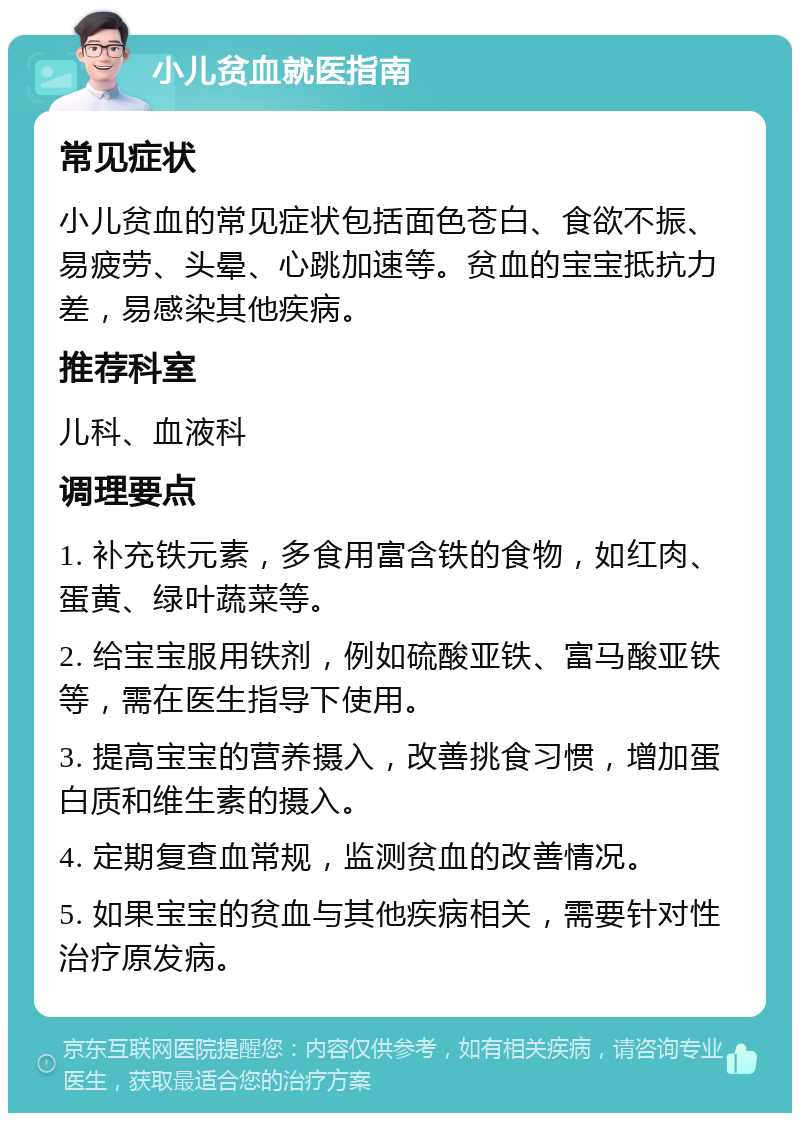 小儿贫血就医指南 常见症状 小儿贫血的常见症状包括面色苍白、食欲不振、易疲劳、头晕、心跳加速等。贫血的宝宝抵抗力差，易感染其他疾病。 推荐科室 儿科、血液科 调理要点 1. 补充铁元素，多食用富含铁的食物，如红肉、蛋黄、绿叶蔬菜等。 2. 给宝宝服用铁剂，例如硫酸亚铁、富马酸亚铁等，需在医生指导下使用。 3. 提高宝宝的营养摄入，改善挑食习惯，增加蛋白质和维生素的摄入。 4. 定期复查血常规，监测贫血的改善情况。 5. 如果宝宝的贫血与其他疾病相关，需要针对性治疗原发病。