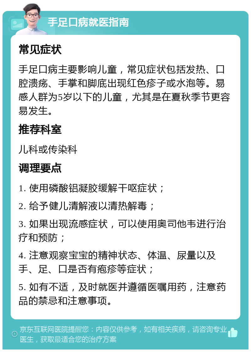 手足口病就医指南 常见症状 手足口病主要影响儿童，常见症状包括发热、口腔溃疡、手掌和脚底出现红色疹子或水泡等。易感人群为5岁以下的儿童，尤其是在夏秋季节更容易发生。 推荐科室 儿科或传染科 调理要点 1. 使用磷酸铝凝胶缓解干呕症状； 2. 给予健儿清解液以清热解毒； 3. 如果出现流感症状，可以使用奥司他韦进行治疗和预防； 4. 注意观察宝宝的精神状态、体温、尿量以及手、足、口是否有疱疹等症状； 5. 如有不适，及时就医并遵循医嘱用药，注意药品的禁忌和注意事项。