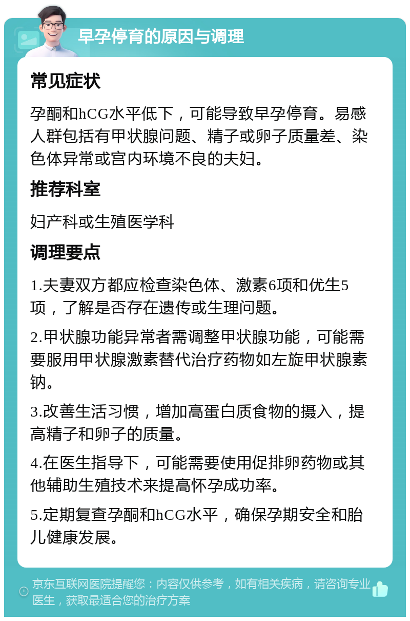 早孕停育的原因与调理 常见症状 孕酮和hCG水平低下，可能导致早孕停育。易感人群包括有甲状腺问题、精子或卵子质量差、染色体异常或宫内环境不良的夫妇。 推荐科室 妇产科或生殖医学科 调理要点 1.夫妻双方都应检查染色体、激素6项和优生5项，了解是否存在遗传或生理问题。 2.甲状腺功能异常者需调整甲状腺功能，可能需要服用甲状腺激素替代治疗药物如左旋甲状腺素钠。 3.改善生活习惯，增加高蛋白质食物的摄入，提高精子和卵子的质量。 4.在医生指导下，可能需要使用促排卵药物或其他辅助生殖技术来提高怀孕成功率。 5.定期复查孕酮和hCG水平，确保孕期安全和胎儿健康发展。