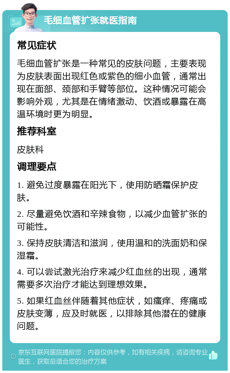 毛细血管扩张就医指南 常见症状 毛细血管扩张是一种常见的皮肤问题，主要表现为皮肤表面出现红色或紫色的细小血管，通常出现在面部、颈部和手臂等部位。这种情况可能会影响外观，尤其是在情绪激动、饮酒或暴露在高温环境时更为明显。 推荐科室 皮肤科 调理要点 1. 避免过度暴露在阳光下，使用防晒霜保护皮肤。 2. 尽量避免饮酒和辛辣食物，以减少血管扩张的可能性。 3. 保持皮肤清洁和滋润，使用温和的洗面奶和保湿霜。 4. 可以尝试激光治疗来减少红血丝的出现，通常需要多次治疗才能达到理想效果。 5. 如果红血丝伴随着其他症状，如瘙痒、疼痛或皮肤变薄，应及时就医，以排除其他潜在的健康问题。