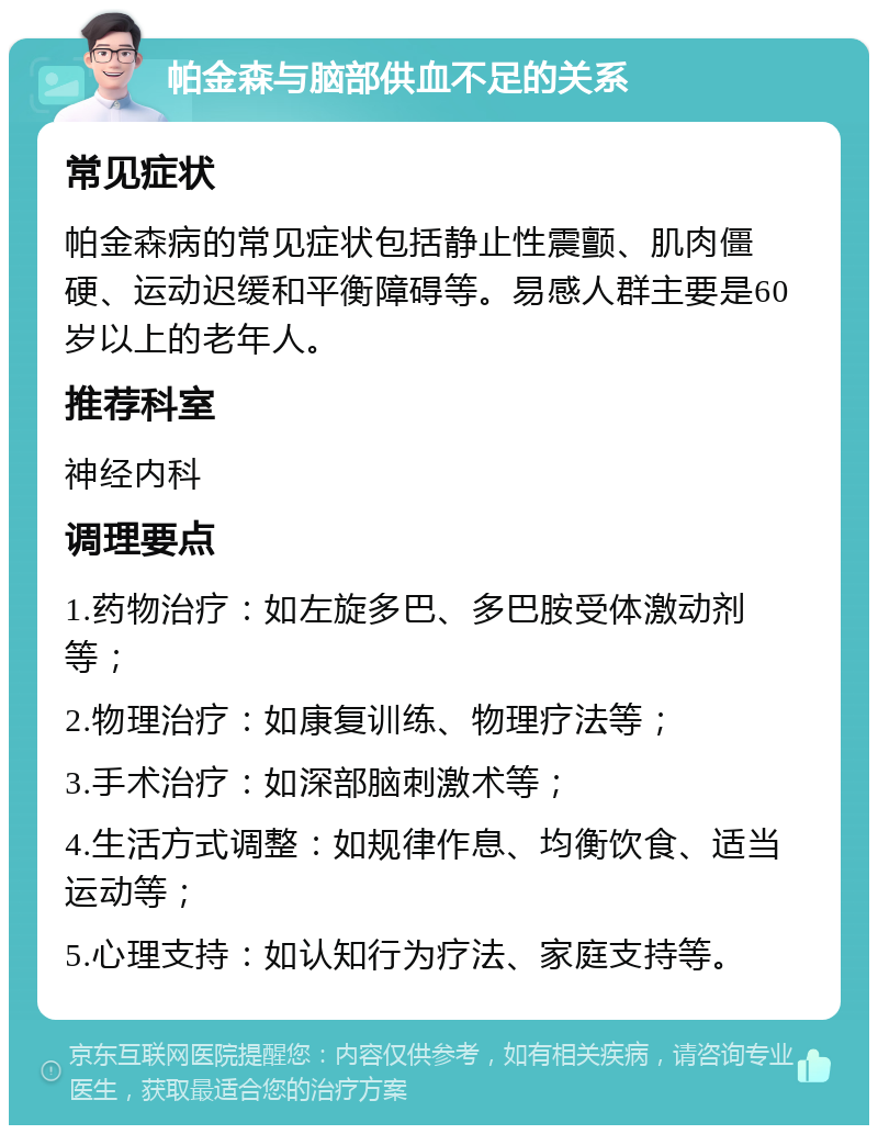 帕金森与脑部供血不足的关系 常见症状 帕金森病的常见症状包括静止性震颤、肌肉僵硬、运动迟缓和平衡障碍等。易感人群主要是60岁以上的老年人。 推荐科室 神经内科 调理要点 1.药物治疗：如左旋多巴、多巴胺受体激动剂等； 2.物理治疗：如康复训练、物理疗法等； 3.手术治疗：如深部脑刺激术等； 4.生活方式调整：如规律作息、均衡饮食、适当运动等； 5.心理支持：如认知行为疗法、家庭支持等。