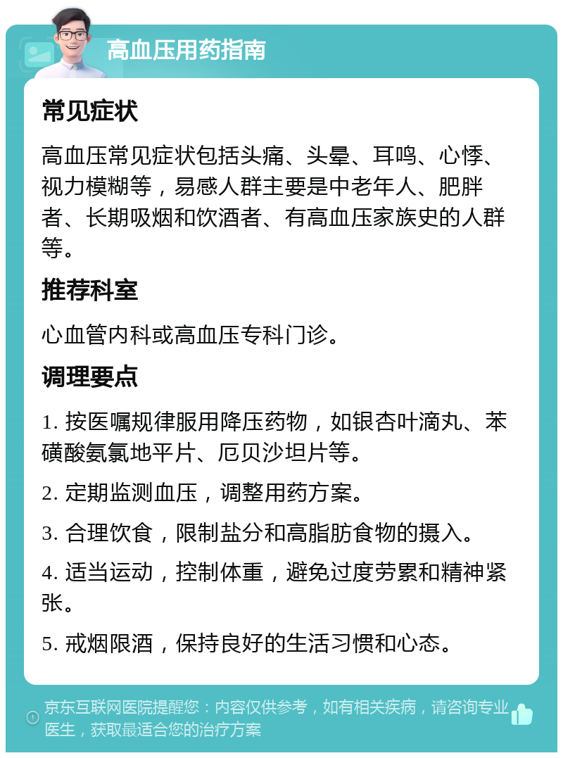 高血压用药指南 常见症状 高血压常见症状包括头痛、头晕、耳鸣、心悸、视力模糊等，易感人群主要是中老年人、肥胖者、长期吸烟和饮酒者、有高血压家族史的人群等。 推荐科室 心血管内科或高血压专科门诊。 调理要点 1. 按医嘱规律服用降压药物，如银杏叶滴丸、苯磺酸氨氯地平片、厄贝沙坦片等。 2. 定期监测血压，调整用药方案。 3. 合理饮食，限制盐分和高脂肪食物的摄入。 4. 适当运动，控制体重，避免过度劳累和精神紧张。 5. 戒烟限酒，保持良好的生活习惯和心态。