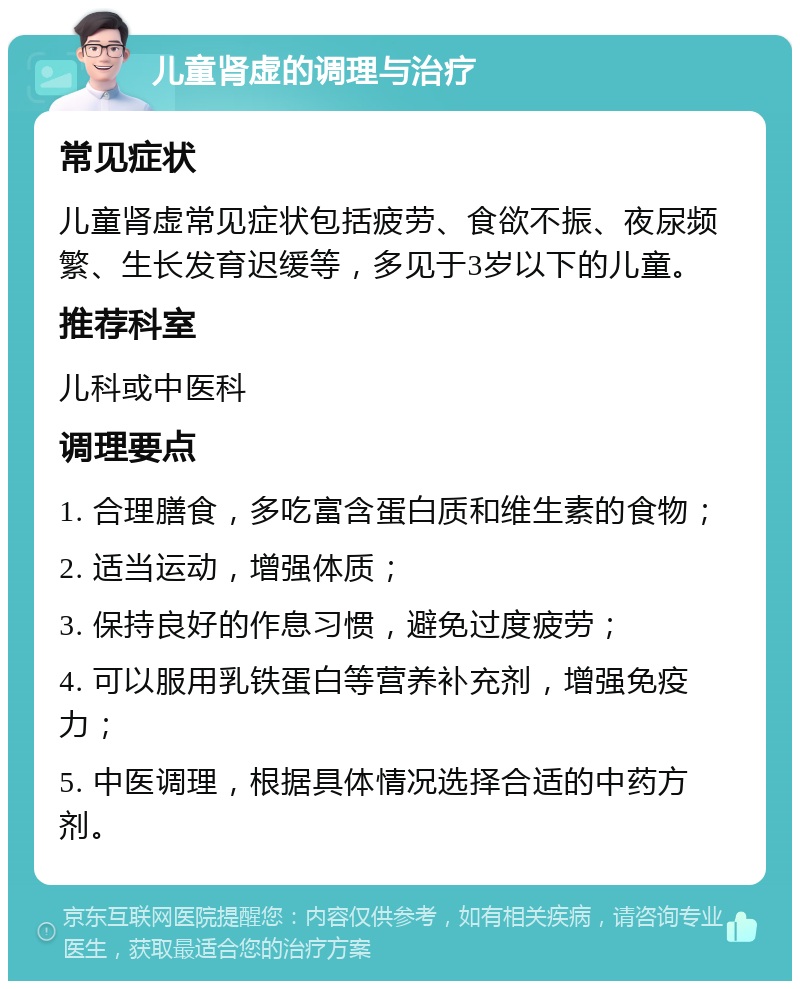 儿童肾虚的调理与治疗 常见症状 儿童肾虚常见症状包括疲劳、食欲不振、夜尿频繁、生长发育迟缓等，多见于3岁以下的儿童。 推荐科室 儿科或中医科 调理要点 1. 合理膳食，多吃富含蛋白质和维生素的食物； 2. 适当运动，增强体质； 3. 保持良好的作息习惯，避免过度疲劳； 4. 可以服用乳铁蛋白等营养补充剂，增强免疫力； 5. 中医调理，根据具体情况选择合适的中药方剂。