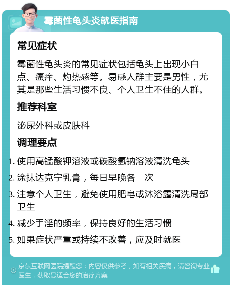 霉菌性龟头炎就医指南 常见症状 霉菌性龟头炎的常见症状包括龟头上出现小白点、瘙痒、灼热感等。易感人群主要是男性，尤其是那些生活习惯不良、个人卫生不佳的人群。 推荐科室 泌尿外科或皮肤科 调理要点 使用高锰酸钾溶液或碳酸氢钠溶液清洗龟头 涂抹达克宁乳膏，每日早晚各一次 注意个人卫生，避免使用肥皂或沐浴露清洗局部卫生 减少手淫的频率，保持良好的生活习惯 如果症状严重或持续不改善，应及时就医