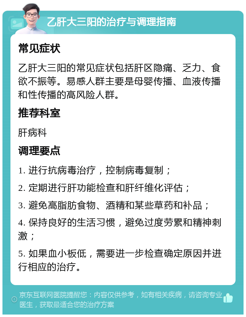 乙肝大三阳的治疗与调理指南 常见症状 乙肝大三阳的常见症状包括肝区隐痛、乏力、食欲不振等。易感人群主要是母婴传播、血液传播和性传播的高风险人群。 推荐科室 肝病科 调理要点 1. 进行抗病毒治疗，控制病毒复制； 2. 定期进行肝功能检查和肝纤维化评估； 3. 避免高脂肪食物、酒精和某些草药和补品； 4. 保持良好的生活习惯，避免过度劳累和精神刺激； 5. 如果血小板低，需要进一步检查确定原因并进行相应的治疗。