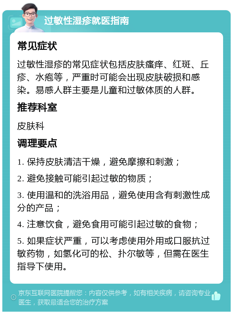 过敏性湿疹就医指南 常见症状 过敏性湿疹的常见症状包括皮肤瘙痒、红斑、丘疹、水疱等，严重时可能会出现皮肤破损和感染。易感人群主要是儿童和过敏体质的人群。 推荐科室 皮肤科 调理要点 1. 保持皮肤清洁干燥，避免摩擦和刺激； 2. 避免接触可能引起过敏的物质； 3. 使用温和的洗浴用品，避免使用含有刺激性成分的产品； 4. 注意饮食，避免食用可能引起过敏的食物； 5. 如果症状严重，可以考虑使用外用或口服抗过敏药物，如氢化可的松、扑尔敏等，但需在医生指导下使用。