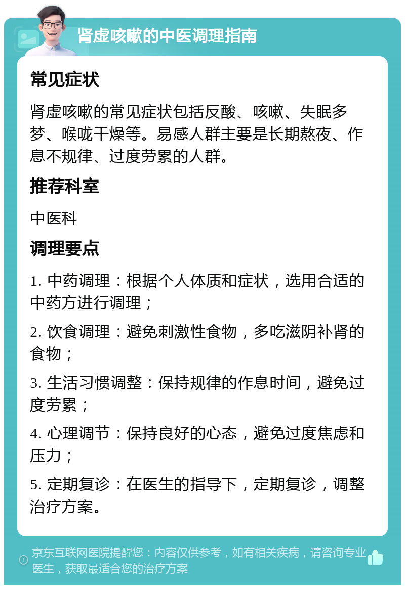 肾虚咳嗽的中医调理指南 常见症状 肾虚咳嗽的常见症状包括反酸、咳嗽、失眠多梦、喉咙干燥等。易感人群主要是长期熬夜、作息不规律、过度劳累的人群。 推荐科室 中医科 调理要点 1. 中药调理：根据个人体质和症状，选用合适的中药方进行调理； 2. 饮食调理：避免刺激性食物，多吃滋阴补肾的食物； 3. 生活习惯调整：保持规律的作息时间，避免过度劳累； 4. 心理调节：保持良好的心态，避免过度焦虑和压力； 5. 定期复诊：在医生的指导下，定期复诊，调整治疗方案。