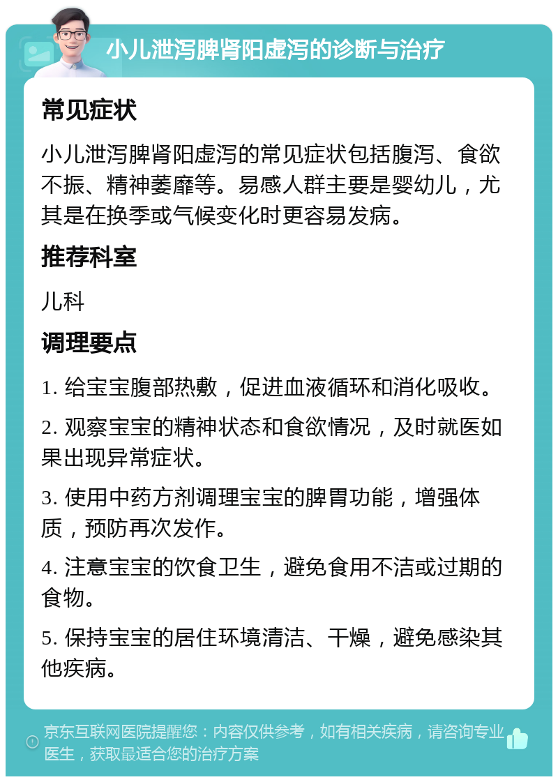 小儿泄泻脾肾阳虚泻的诊断与治疗 常见症状 小儿泄泻脾肾阳虚泻的常见症状包括腹泻、食欲不振、精神萎靡等。易感人群主要是婴幼儿，尤其是在换季或气候变化时更容易发病。 推荐科室 儿科 调理要点 1. 给宝宝腹部热敷，促进血液循环和消化吸收。 2. 观察宝宝的精神状态和食欲情况，及时就医如果出现异常症状。 3. 使用中药方剂调理宝宝的脾胃功能，增强体质，预防再次发作。 4. 注意宝宝的饮食卫生，避免食用不洁或过期的食物。 5. 保持宝宝的居住环境清洁、干燥，避免感染其他疾病。