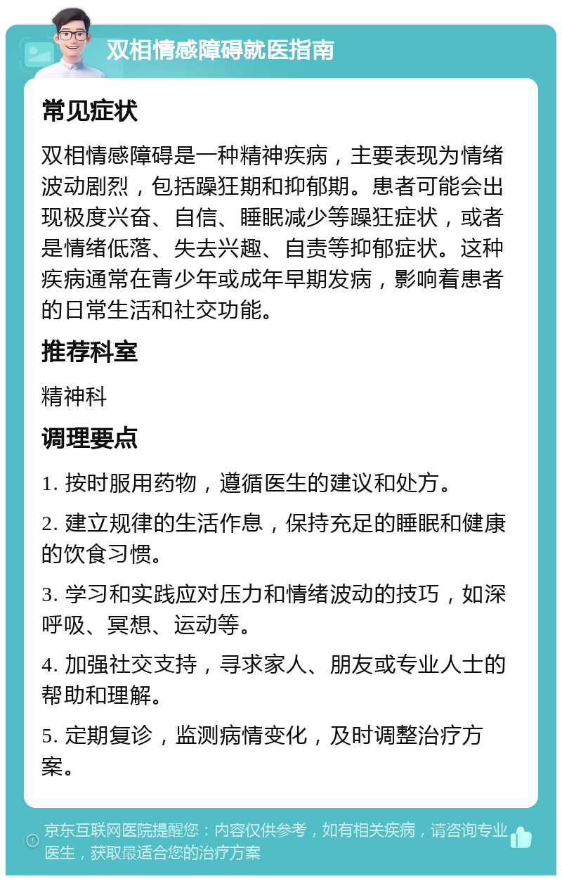 双相情感障碍就医指南 常见症状 双相情感障碍是一种精神疾病，主要表现为情绪波动剧烈，包括躁狂期和抑郁期。患者可能会出现极度兴奋、自信、睡眠减少等躁狂症状，或者是情绪低落、失去兴趣、自责等抑郁症状。这种疾病通常在青少年或成年早期发病，影响着患者的日常生活和社交功能。 推荐科室 精神科 调理要点 1. 按时服用药物，遵循医生的建议和处方。 2. 建立规律的生活作息，保持充足的睡眠和健康的饮食习惯。 3. 学习和实践应对压力和情绪波动的技巧，如深呼吸、冥想、运动等。 4. 加强社交支持，寻求家人、朋友或专业人士的帮助和理解。 5. 定期复诊，监测病情变化，及时调整治疗方案。