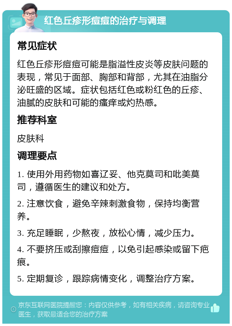 红色丘疹形痘痘的治疗与调理 常见症状 红色丘疹形痘痘可能是脂溢性皮炎等皮肤问题的表现，常见于面部、胸部和背部，尤其在油脂分泌旺盛的区域。症状包括红色或粉红色的丘疹、油腻的皮肤和可能的瘙痒或灼热感。 推荐科室 皮肤科 调理要点 1. 使用外用药物如喜辽妥、他克莫司和吡美莫司，遵循医生的建议和处方。 2. 注意饮食，避免辛辣刺激食物，保持均衡营养。 3. 充足睡眠，少熬夜，放松心情，减少压力。 4. 不要挤压或刮擦痘痘，以免引起感染或留下疤痕。 5. 定期复诊，跟踪病情变化，调整治疗方案。