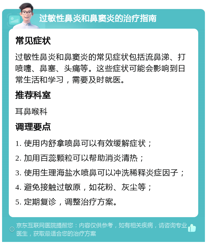 过敏性鼻炎和鼻窦炎的治疗指南 常见症状 过敏性鼻炎和鼻窦炎的常见症状包括流鼻涕、打喷嚏、鼻塞、头痛等。这些症状可能会影响到日常生活和学习，需要及时就医。 推荐科室 耳鼻喉科 调理要点 1. 使用内舒拿喷鼻可以有效缓解症状； 2. 加用百蕊颗粒可以帮助消炎清热； 3. 使用生理海盐水喷鼻可以冲洗稀释炎症因子； 4. 避免接触过敏原，如花粉、灰尘等； 5. 定期复诊，调整治疗方案。