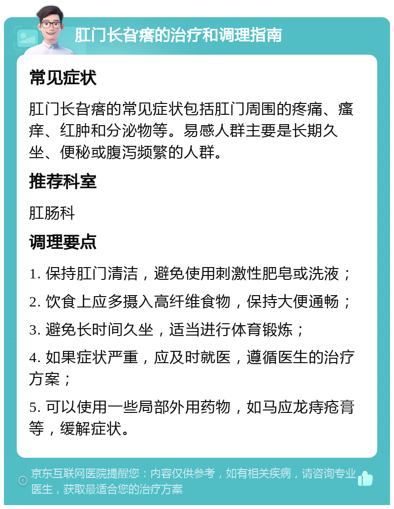 肛门长旮瘩的治疗和调理指南 常见症状 肛门长旮瘩的常见症状包括肛门周围的疼痛、瘙痒、红肿和分泌物等。易感人群主要是长期久坐、便秘或腹泻频繁的人群。 推荐科室 肛肠科 调理要点 1. 保持肛门清洁，避免使用刺激性肥皂或洗液； 2. 饮食上应多摄入高纤维食物，保持大便通畅； 3. 避免长时间久坐，适当进行体育锻炼； 4. 如果症状严重，应及时就医，遵循医生的治疗方案； 5. 可以使用一些局部外用药物，如马应龙痔疮膏等，缓解症状。