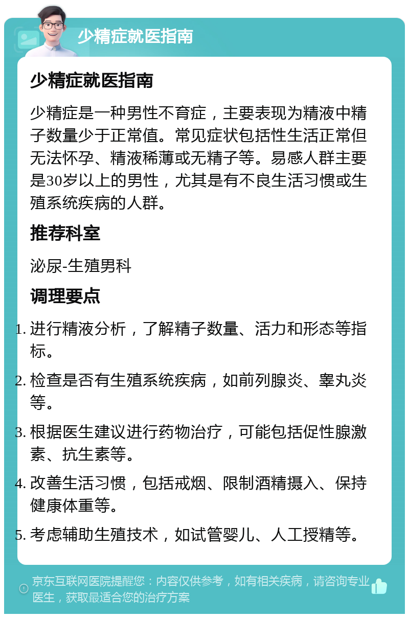 少精症就医指南 少精症就医指南 少精症是一种男性不育症，主要表现为精液中精子数量少于正常值。常见症状包括性生活正常但无法怀孕、精液稀薄或无精子等。易感人群主要是30岁以上的男性，尤其是有不良生活习惯或生殖系统疾病的人群。 推荐科室 泌尿-生殖男科 调理要点 进行精液分析，了解精子数量、活力和形态等指标。 检查是否有生殖系统疾病，如前列腺炎、睾丸炎等。 根据医生建议进行药物治疗，可能包括促性腺激素、抗生素等。 改善生活习惯，包括戒烟、限制酒精摄入、保持健康体重等。 考虑辅助生殖技术，如试管婴儿、人工授精等。