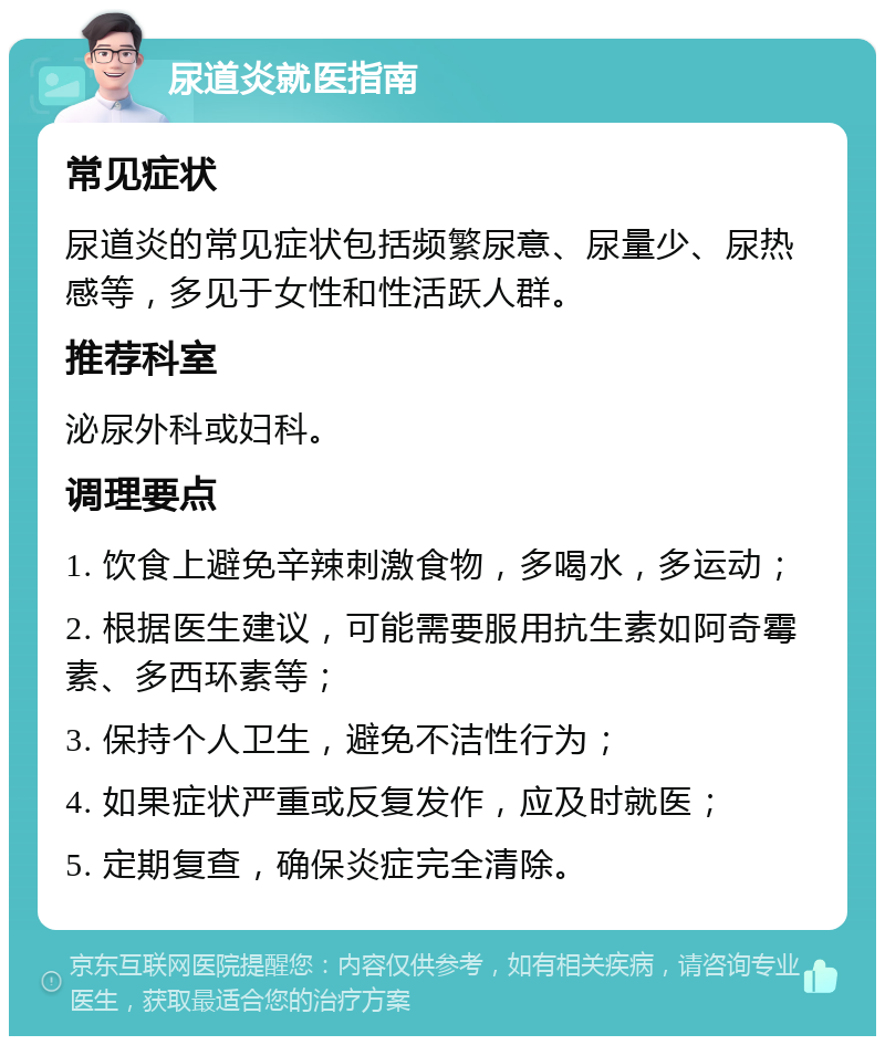 尿道炎就医指南 常见症状 尿道炎的常见症状包括频繁尿意、尿量少、尿热感等，多见于女性和性活跃人群。 推荐科室 泌尿外科或妇科。 调理要点 1. 饮食上避免辛辣刺激食物，多喝水，多运动； 2. 根据医生建议，可能需要服用抗生素如阿奇霉素、多西环素等； 3. 保持个人卫生，避免不洁性行为； 4. 如果症状严重或反复发作，应及时就医； 5. 定期复查，确保炎症完全清除。