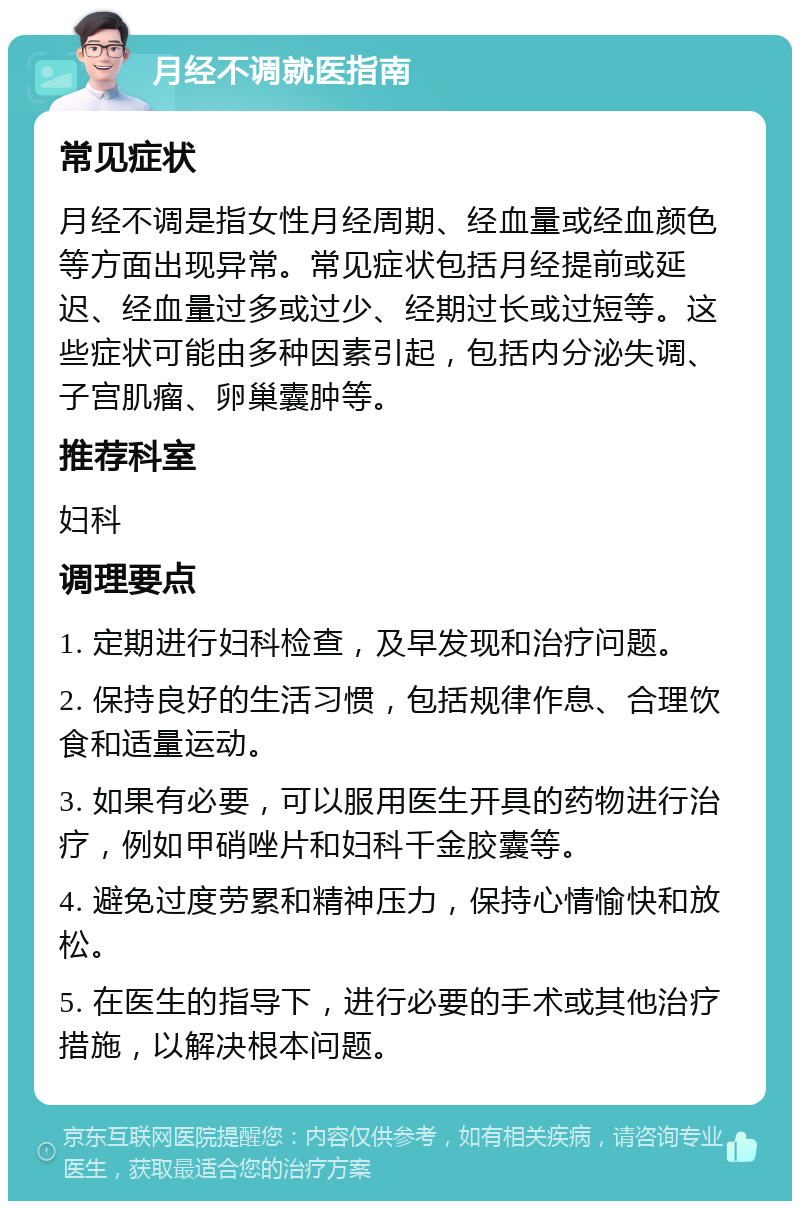 月经不调就医指南 常见症状 月经不调是指女性月经周期、经血量或经血颜色等方面出现异常。常见症状包括月经提前或延迟、经血量过多或过少、经期过长或过短等。这些症状可能由多种因素引起，包括内分泌失调、子宫肌瘤、卵巢囊肿等。 推荐科室 妇科 调理要点 1. 定期进行妇科检查，及早发现和治疗问题。 2. 保持良好的生活习惯，包括规律作息、合理饮食和适量运动。 3. 如果有必要，可以服用医生开具的药物进行治疗，例如甲硝唑片和妇科千金胶囊等。 4. 避免过度劳累和精神压力，保持心情愉快和放松。 5. 在医生的指导下，进行必要的手术或其他治疗措施，以解决根本问题。