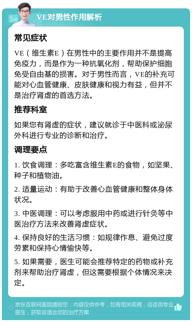 VE对男性作用解析 常见症状 VE（维生素E）在男性中的主要作用并不是提高免疫力，而是作为一种抗氧化剂，帮助保护细胞免受自由基的损害。对于男性而言，VE的补充可能对心血管健康、皮肤健康和视力有益，但并不是治疗肾虚的首选方法。 推荐科室 如果您有肾虚的症状，建议就诊于中医科或泌尿外科进行专业的诊断和治疗。 调理要点 1. 饮食调理：多吃富含维生素E的食物，如坚果、种子和植物油。 2. 适量运动：有助于改善心血管健康和整体身体状况。 3. 中医调理：可以考虑服用中药或进行针灸等中医治疗方法来改善肾虚症状。 4. 保持良好的生活习惯：如规律作息、避免过度劳累和保持心情愉快等。 5. 如果需要，医生可能会推荐特定的药物或补充剂来帮助治疗肾虚，但这需要根据个体情况来决定。