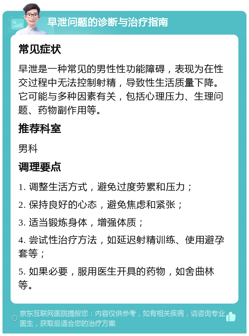 早泄问题的诊断与治疗指南 常见症状 早泄是一种常见的男性性功能障碍，表现为在性交过程中无法控制射精，导致性生活质量下降。它可能与多种因素有关，包括心理压力、生理问题、药物副作用等。 推荐科室 男科 调理要点 1. 调整生活方式，避免过度劳累和压力； 2. 保持良好的心态，避免焦虑和紧张； 3. 适当锻炼身体，增强体质； 4. 尝试性治疗方法，如延迟射精训练、使用避孕套等； 5. 如果必要，服用医生开具的药物，如舍曲林等。