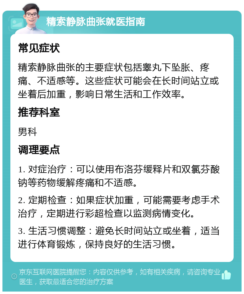 精索静脉曲张就医指南 常见症状 精索静脉曲张的主要症状包括睾丸下坠胀、疼痛、不适感等。这些症状可能会在长时间站立或坐着后加重，影响日常生活和工作效率。 推荐科室 男科 调理要点 1. 对症治疗：可以使用布洛芬缓释片和双氯芬酸钠等药物缓解疼痛和不适感。 2. 定期检查：如果症状加重，可能需要考虑手术治疗，定期进行彩超检查以监测病情变化。 3. 生活习惯调整：避免长时间站立或坐着，适当进行体育锻炼，保持良好的生活习惯。