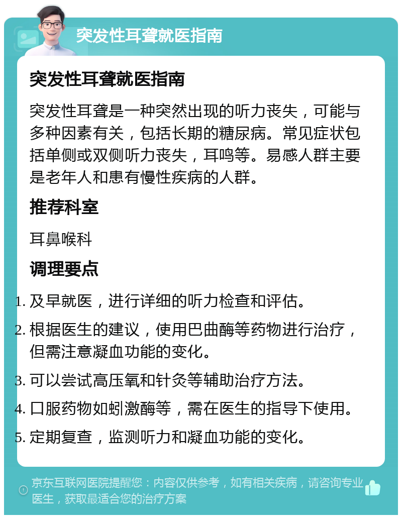 突发性耳聋就医指南 突发性耳聋就医指南 突发性耳聋是一种突然出现的听力丧失，可能与多种因素有关，包括长期的糖尿病。常见症状包括单侧或双侧听力丧失，耳鸣等。易感人群主要是老年人和患有慢性疾病的人群。 推荐科室 耳鼻喉科 调理要点 及早就医，进行详细的听力检查和评估。 根据医生的建议，使用巴曲酶等药物进行治疗，但需注意凝血功能的变化。 可以尝试高压氧和针灸等辅助治疗方法。 口服药物如蚓激酶等，需在医生的指导下使用。 定期复查，监测听力和凝血功能的变化。