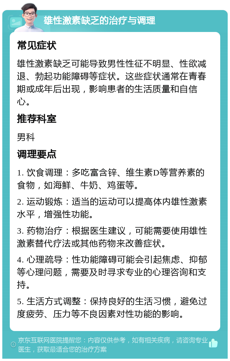 雄性激素缺乏的治疗与调理 常见症状 雄性激素缺乏可能导致男性性征不明显、性欲减退、勃起功能障碍等症状。这些症状通常在青春期或成年后出现，影响患者的生活质量和自信心。 推荐科室 男科 调理要点 1. 饮食调理：多吃富含锌、维生素D等营养素的食物，如海鲜、牛奶、鸡蛋等。 2. 运动锻炼：适当的运动可以提高体内雄性激素水平，增强性功能。 3. 药物治疗：根据医生建议，可能需要使用雄性激素替代疗法或其他药物来改善症状。 4. 心理疏导：性功能障碍可能会引起焦虑、抑郁等心理问题，需要及时寻求专业的心理咨询和支持。 5. 生活方式调整：保持良好的生活习惯，避免过度疲劳、压力等不良因素对性功能的影响。