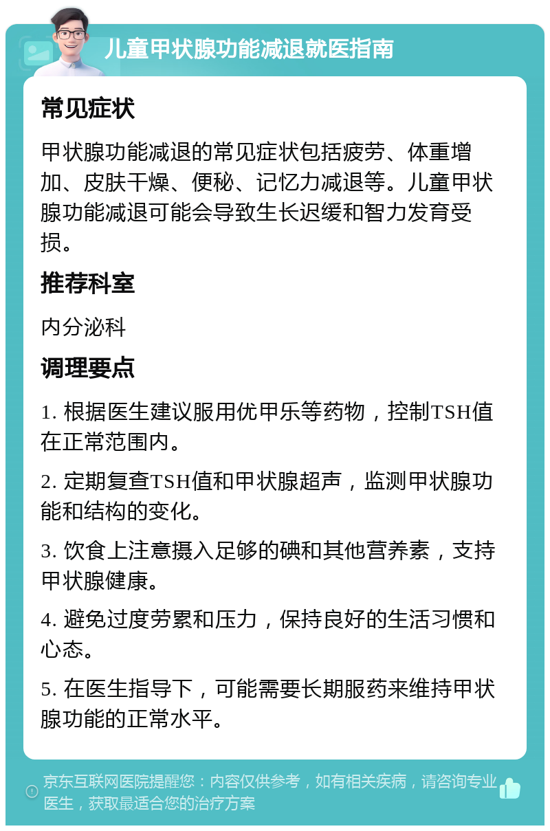 儿童甲状腺功能减退就医指南 常见症状 甲状腺功能减退的常见症状包括疲劳、体重增加、皮肤干燥、便秘、记忆力减退等。儿童甲状腺功能减退可能会导致生长迟缓和智力发育受损。 推荐科室 内分泌科 调理要点 1. 根据医生建议服用优甲乐等药物，控制TSH值在正常范围内。 2. 定期复查TSH值和甲状腺超声，监测甲状腺功能和结构的变化。 3. 饮食上注意摄入足够的碘和其他营养素，支持甲状腺健康。 4. 避免过度劳累和压力，保持良好的生活习惯和心态。 5. 在医生指导下，可能需要长期服药来维持甲状腺功能的正常水平。