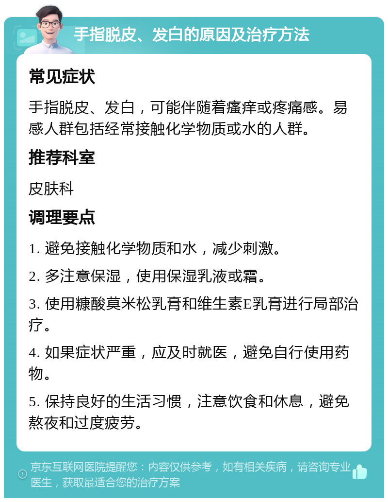 手指脱皮、发白的原因及治疗方法 常见症状 手指脱皮、发白，可能伴随着瘙痒或疼痛感。易感人群包括经常接触化学物质或水的人群。 推荐科室 皮肤科 调理要点 1. 避免接触化学物质和水，减少刺激。 2. 多注意保湿，使用保湿乳液或霜。 3. 使用糠酸莫米松乳膏和维生素E乳膏进行局部治疗。 4. 如果症状严重，应及时就医，避免自行使用药物。 5. 保持良好的生活习惯，注意饮食和休息，避免熬夜和过度疲劳。