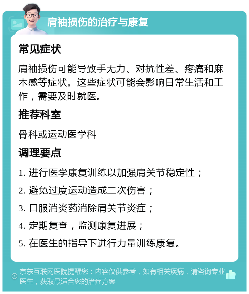 肩袖损伤的治疗与康复 常见症状 肩袖损伤可能导致手无力、对抗性差、疼痛和麻木感等症状。这些症状可能会影响日常生活和工作，需要及时就医。 推荐科室 骨科或运动医学科 调理要点 1. 进行医学康复训练以加强肩关节稳定性； 2. 避免过度运动造成二次伤害； 3. 口服消炎药消除肩关节炎症； 4. 定期复查，监测康复进展； 5. 在医生的指导下进行力量训练康复。