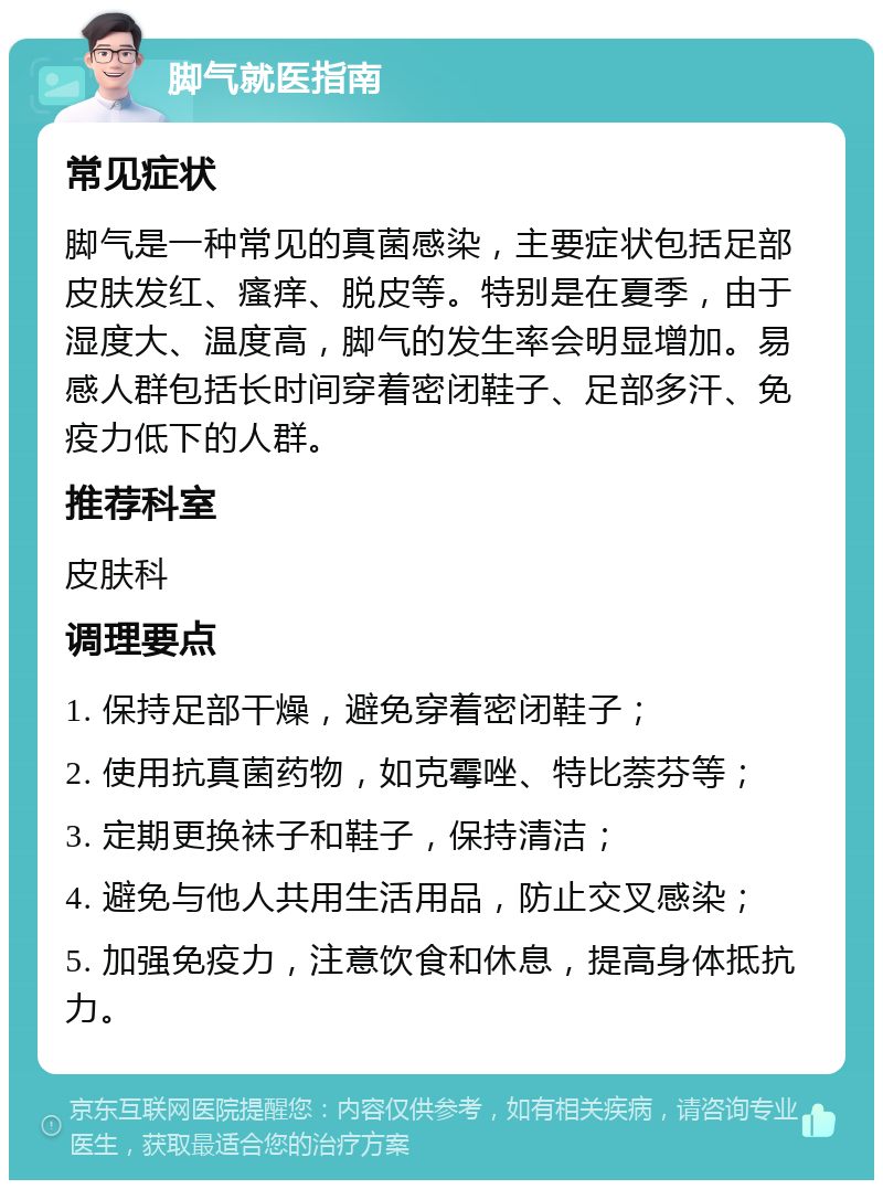 脚气就医指南 常见症状 脚气是一种常见的真菌感染，主要症状包括足部皮肤发红、瘙痒、脱皮等。特别是在夏季，由于湿度大、温度高，脚气的发生率会明显增加。易感人群包括长时间穿着密闭鞋子、足部多汗、免疫力低下的人群。 推荐科室 皮肤科 调理要点 1. 保持足部干燥，避免穿着密闭鞋子； 2. 使用抗真菌药物，如克霉唑、特比萘芬等； 3. 定期更换袜子和鞋子，保持清洁； 4. 避免与他人共用生活用品，防止交叉感染； 5. 加强免疫力，注意饮食和休息，提高身体抵抗力。