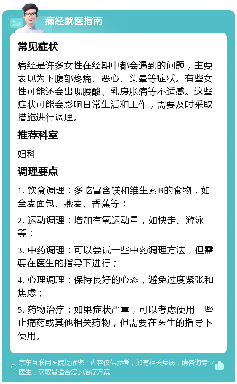 痛经就医指南 常见症状 痛经是许多女性在经期中都会遇到的问题，主要表现为下腹部疼痛、恶心、头晕等症状。有些女性可能还会出现腰酸、乳房胀痛等不适感。这些症状可能会影响日常生活和工作，需要及时采取措施进行调理。 推荐科室 妇科 调理要点 1. 饮食调理：多吃富含镁和维生素B的食物，如全麦面包、燕麦、香蕉等； 2. 运动调理：增加有氧运动量，如快走、游泳等； 3. 中药调理：可以尝试一些中药调理方法，但需要在医生的指导下进行； 4. 心理调理：保持良好的心态，避免过度紧张和焦虑； 5. 药物治疗：如果症状严重，可以考虑使用一些止痛药或其他相关药物，但需要在医生的指导下使用。