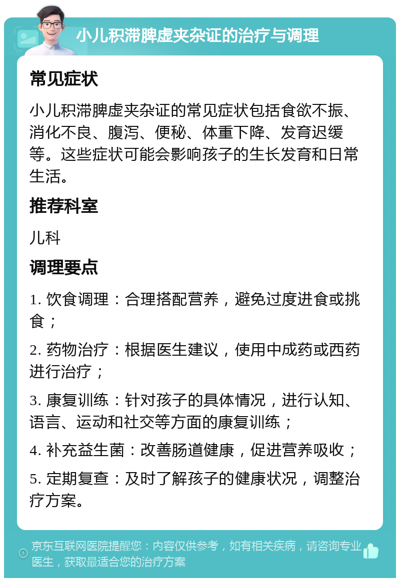 小儿积滞脾虚夹杂证的治疗与调理 常见症状 小儿积滞脾虚夹杂证的常见症状包括食欲不振、消化不良、腹泻、便秘、体重下降、发育迟缓等。这些症状可能会影响孩子的生长发育和日常生活。 推荐科室 儿科 调理要点 1. 饮食调理：合理搭配营养，避免过度进食或挑食； 2. 药物治疗：根据医生建议，使用中成药或西药进行治疗； 3. 康复训练：针对孩子的具体情况，进行认知、语言、运动和社交等方面的康复训练； 4. 补充益生菌：改善肠道健康，促进营养吸收； 5. 定期复查：及时了解孩子的健康状况，调整治疗方案。