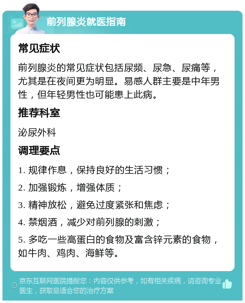 前列腺炎就医指南 常见症状 前列腺炎的常见症状包括尿频、尿急、尿痛等，尤其是在夜间更为明显。易感人群主要是中年男性，但年轻男性也可能患上此病。 推荐科室 泌尿外科 调理要点 1. 规律作息，保持良好的生活习惯； 2. 加强锻炼，增强体质； 3. 精神放松，避免过度紧张和焦虑； 4. 禁烟酒，减少对前列腺的刺激； 5. 多吃一些高蛋白的食物及富含锌元素的食物，如牛肉、鸡肉、海鲜等。