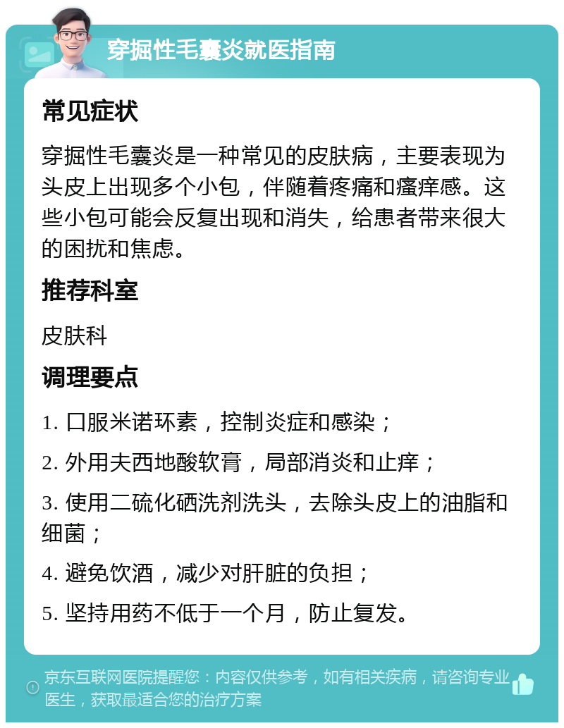 穿掘性毛囊炎就医指南 常见症状 穿掘性毛囊炎是一种常见的皮肤病，主要表现为头皮上出现多个小包，伴随着疼痛和瘙痒感。这些小包可能会反复出现和消失，给患者带来很大的困扰和焦虑。 推荐科室 皮肤科 调理要点 1. 口服米诺环素，控制炎症和感染； 2. 外用夫西地酸软膏，局部消炎和止痒； 3. 使用二硫化硒洗剂洗头，去除头皮上的油脂和细菌； 4. 避免饮酒，减少对肝脏的负担； 5. 坚持用药不低于一个月，防止复发。