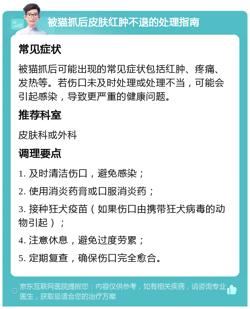 被猫抓后皮肤红肿不退的处理指南 常见症状 被猫抓后可能出现的常见症状包括红肿、疼痛、发热等。若伤口未及时处理或处理不当，可能会引起感染，导致更严重的健康问题。 推荐科室 皮肤科或外科 调理要点 1. 及时清洁伤口，避免感染； 2. 使用消炎药膏或口服消炎药； 3. 接种狂犬疫苗（如果伤口由携带狂犬病毒的动物引起）； 4. 注意休息，避免过度劳累； 5. 定期复查，确保伤口完全愈合。