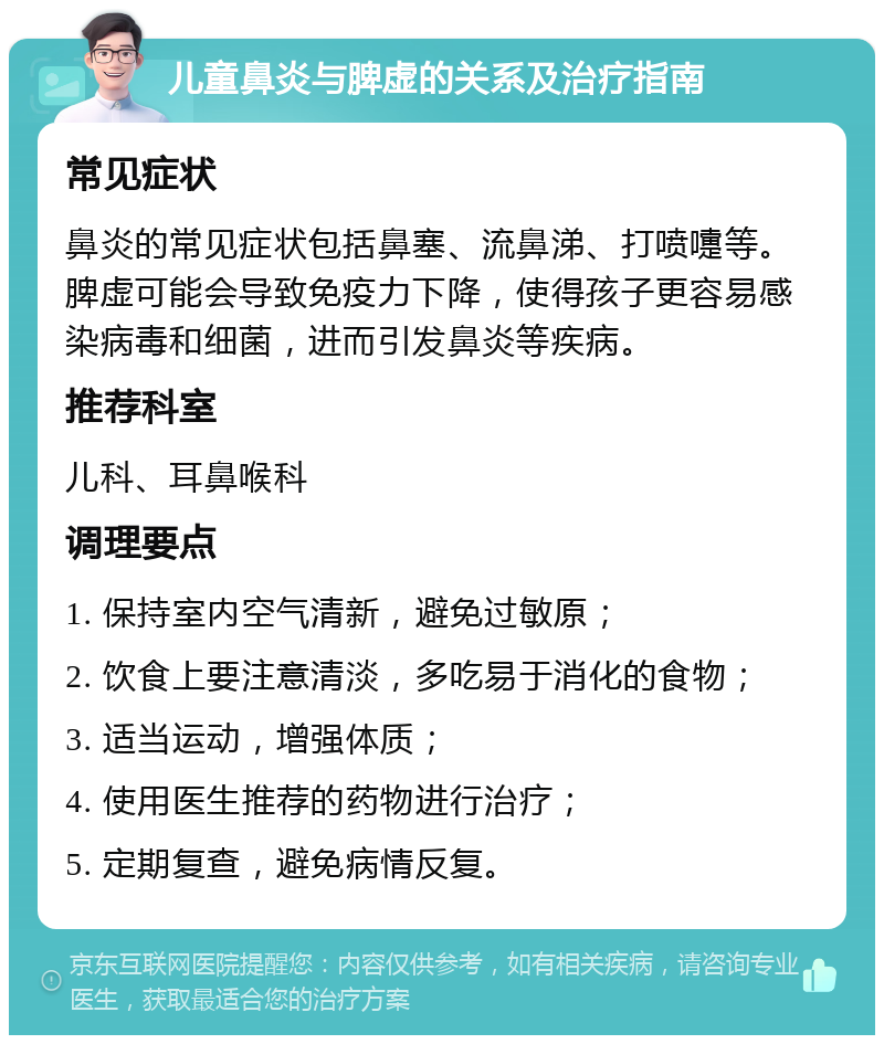 儿童鼻炎与脾虚的关系及治疗指南 常见症状 鼻炎的常见症状包括鼻塞、流鼻涕、打喷嚏等。脾虚可能会导致免疫力下降，使得孩子更容易感染病毒和细菌，进而引发鼻炎等疾病。 推荐科室 儿科、耳鼻喉科 调理要点 1. 保持室内空气清新，避免过敏原； 2. 饮食上要注意清淡，多吃易于消化的食物； 3. 适当运动，增强体质； 4. 使用医生推荐的药物进行治疗； 5. 定期复查，避免病情反复。