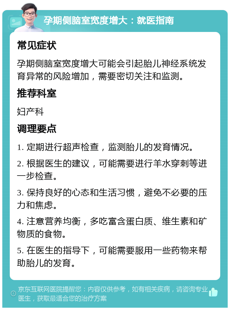 孕期侧脑室宽度增大：就医指南 常见症状 孕期侧脑室宽度增大可能会引起胎儿神经系统发育异常的风险增加，需要密切关注和监测。 推荐科室 妇产科 调理要点 1. 定期进行超声检查，监测胎儿的发育情况。 2. 根据医生的建议，可能需要进行羊水穿刺等进一步检查。 3. 保持良好的心态和生活习惯，避免不必要的压力和焦虑。 4. 注意营养均衡，多吃富含蛋白质、维生素和矿物质的食物。 5. 在医生的指导下，可能需要服用一些药物来帮助胎儿的发育。