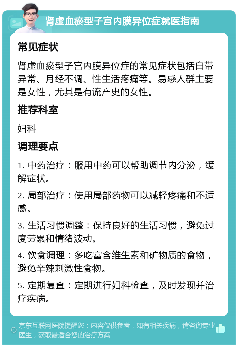 肾虚血瘀型子宫内膜异位症就医指南 常见症状 肾虚血瘀型子宫内膜异位症的常见症状包括白带异常、月经不调、性生活疼痛等。易感人群主要是女性，尤其是有流产史的女性。 推荐科室 妇科 调理要点 1. 中药治疗：服用中药可以帮助调节内分泌，缓解症状。 2. 局部治疗：使用局部药物可以减轻疼痛和不适感。 3. 生活习惯调整：保持良好的生活习惯，避免过度劳累和情绪波动。 4. 饮食调理：多吃富含维生素和矿物质的食物，避免辛辣刺激性食物。 5. 定期复查：定期进行妇科检查，及时发现并治疗疾病。