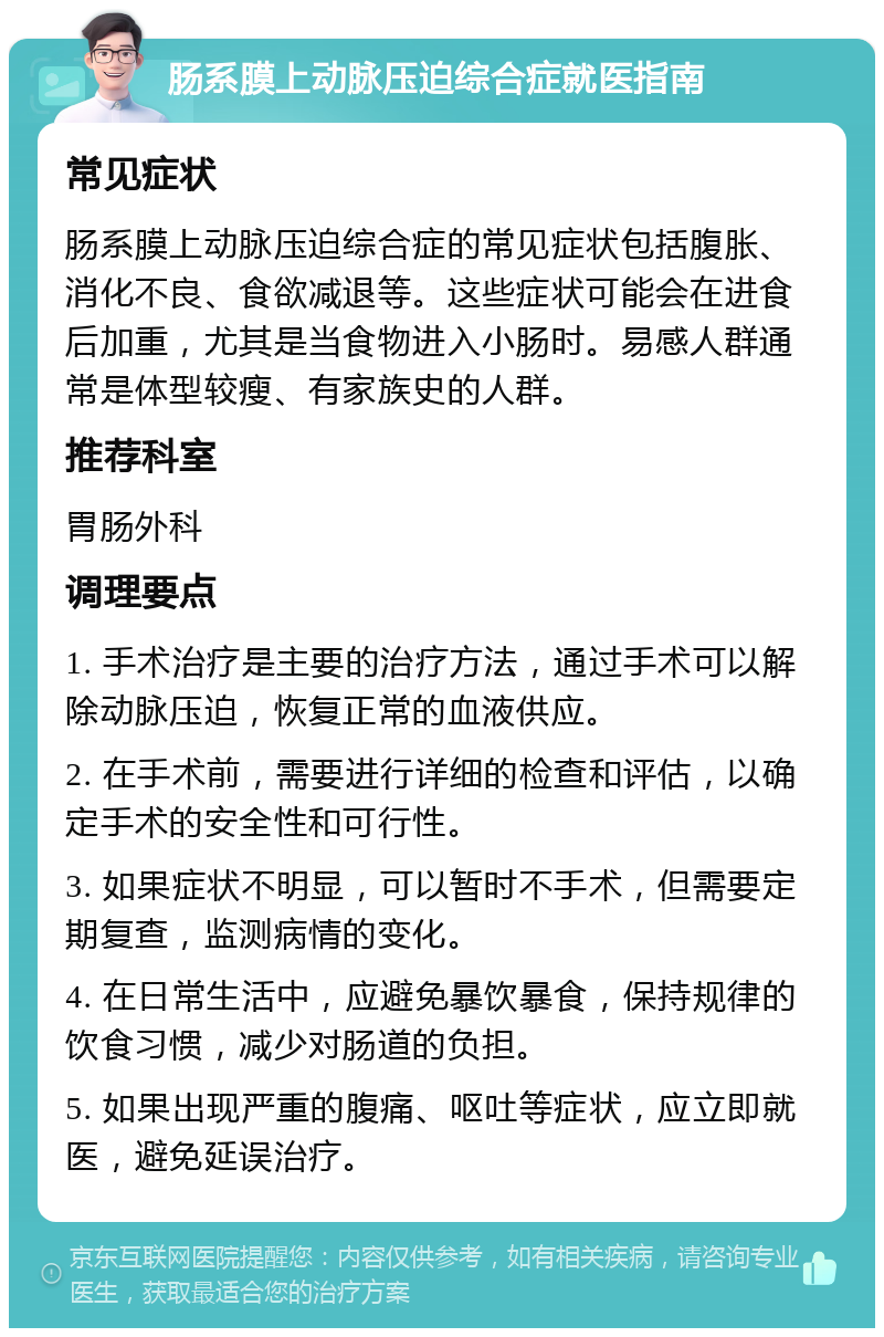 肠系膜上动脉压迫综合症就医指南 常见症状 肠系膜上动脉压迫综合症的常见症状包括腹胀、消化不良、食欲减退等。这些症状可能会在进食后加重，尤其是当食物进入小肠时。易感人群通常是体型较瘦、有家族史的人群。 推荐科室 胃肠外科 调理要点 1. 手术治疗是主要的治疗方法，通过手术可以解除动脉压迫，恢复正常的血液供应。 2. 在手术前，需要进行详细的检查和评估，以确定手术的安全性和可行性。 3. 如果症状不明显，可以暂时不手术，但需要定期复查，监测病情的变化。 4. 在日常生活中，应避免暴饮暴食，保持规律的饮食习惯，减少对肠道的负担。 5. 如果出现严重的腹痛、呕吐等症状，应立即就医，避免延误治疗。