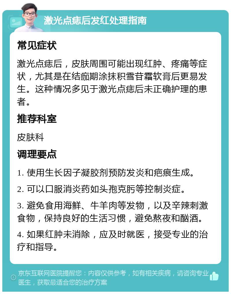 激光点痣后发红处理指南 常见症状 激光点痣后，皮肤周围可能出现红肿、疼痛等症状，尤其是在结痂期涂抹积雪苷霜软膏后更易发生。这种情况多见于激光点痣后未正确护理的患者。 推荐科室 皮肤科 调理要点 1. 使用生长因子凝胶剂预防发炎和疤痕生成。 2. 可以口服消炎药如头孢克肟等控制炎症。 3. 避免食用海鲜、牛羊肉等发物，以及辛辣刺激食物，保持良好的生活习惯，避免熬夜和酗酒。 4. 如果红肿未消除，应及时就医，接受专业的治疗和指导。