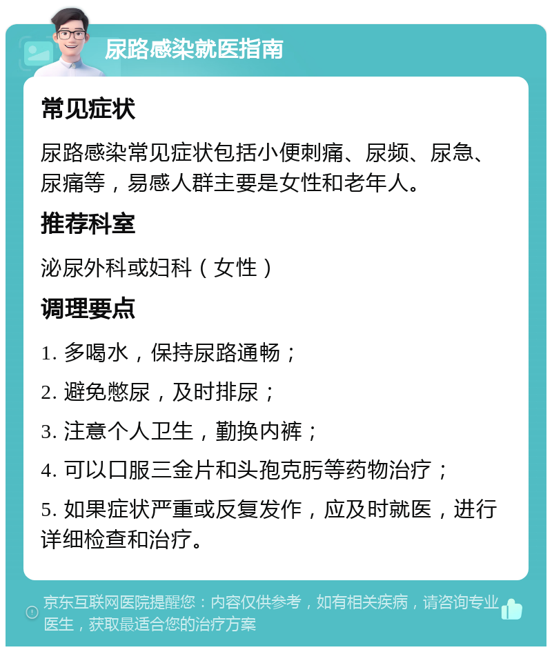 尿路感染就医指南 常见症状 尿路感染常见症状包括小便刺痛、尿频、尿急、尿痛等，易感人群主要是女性和老年人。 推荐科室 泌尿外科或妇科（女性） 调理要点 1. 多喝水，保持尿路通畅； 2. 避免憋尿，及时排尿； 3. 注意个人卫生，勤换内裤； 4. 可以口服三金片和头孢克肟等药物治疗； 5. 如果症状严重或反复发作，应及时就医，进行详细检查和治疗。