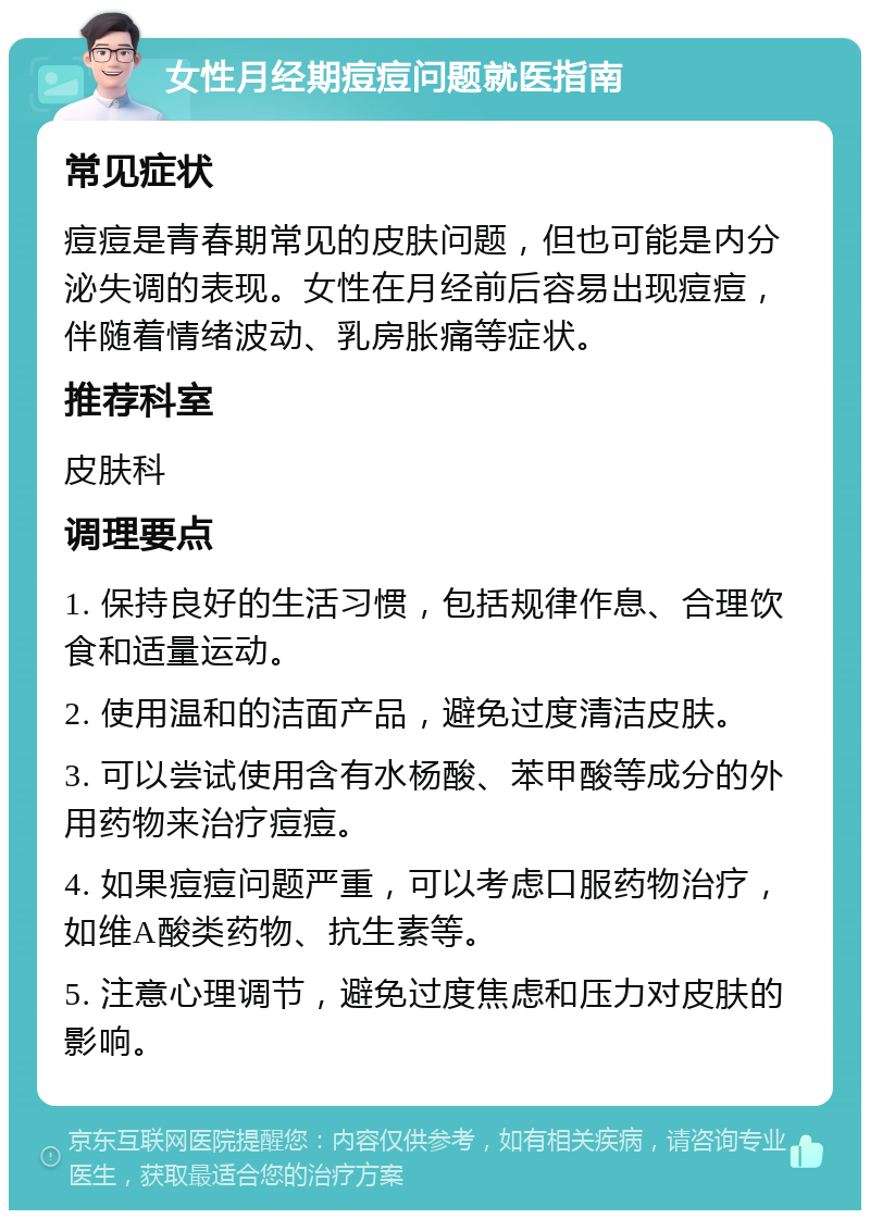 女性月经期痘痘问题就医指南 常见症状 痘痘是青春期常见的皮肤问题，但也可能是内分泌失调的表现。女性在月经前后容易出现痘痘，伴随着情绪波动、乳房胀痛等症状。 推荐科室 皮肤科 调理要点 1. 保持良好的生活习惯，包括规律作息、合理饮食和适量运动。 2. 使用温和的洁面产品，避免过度清洁皮肤。 3. 可以尝试使用含有水杨酸、苯甲酸等成分的外用药物来治疗痘痘。 4. 如果痘痘问题严重，可以考虑口服药物治疗，如维A酸类药物、抗生素等。 5. 注意心理调节，避免过度焦虑和压力对皮肤的影响。