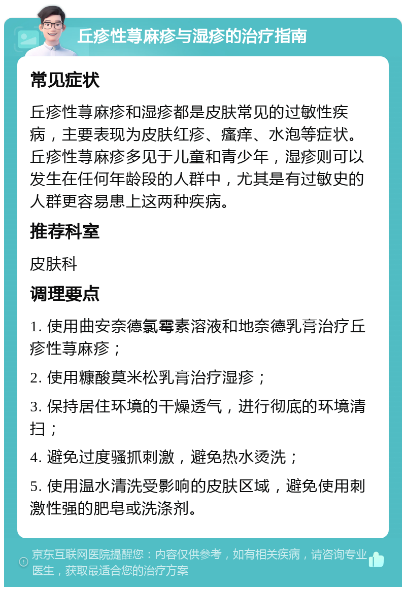 丘疹性荨麻疹与湿疹的治疗指南 常见症状 丘疹性荨麻疹和湿疹都是皮肤常见的过敏性疾病，主要表现为皮肤红疹、瘙痒、水泡等症状。丘疹性荨麻疹多见于儿童和青少年，湿疹则可以发生在任何年龄段的人群中，尤其是有过敏史的人群更容易患上这两种疾病。 推荐科室 皮肤科 调理要点 1. 使用曲安奈德氯霉素溶液和地奈德乳膏治疗丘疹性荨麻疹； 2. 使用糠酸莫米松乳膏治疗湿疹； 3. 保持居住环境的干燥透气，进行彻底的环境清扫； 4. 避免过度骚抓刺激，避免热水烫洗； 5. 使用温水清洗受影响的皮肤区域，避免使用刺激性强的肥皂或洗涤剂。