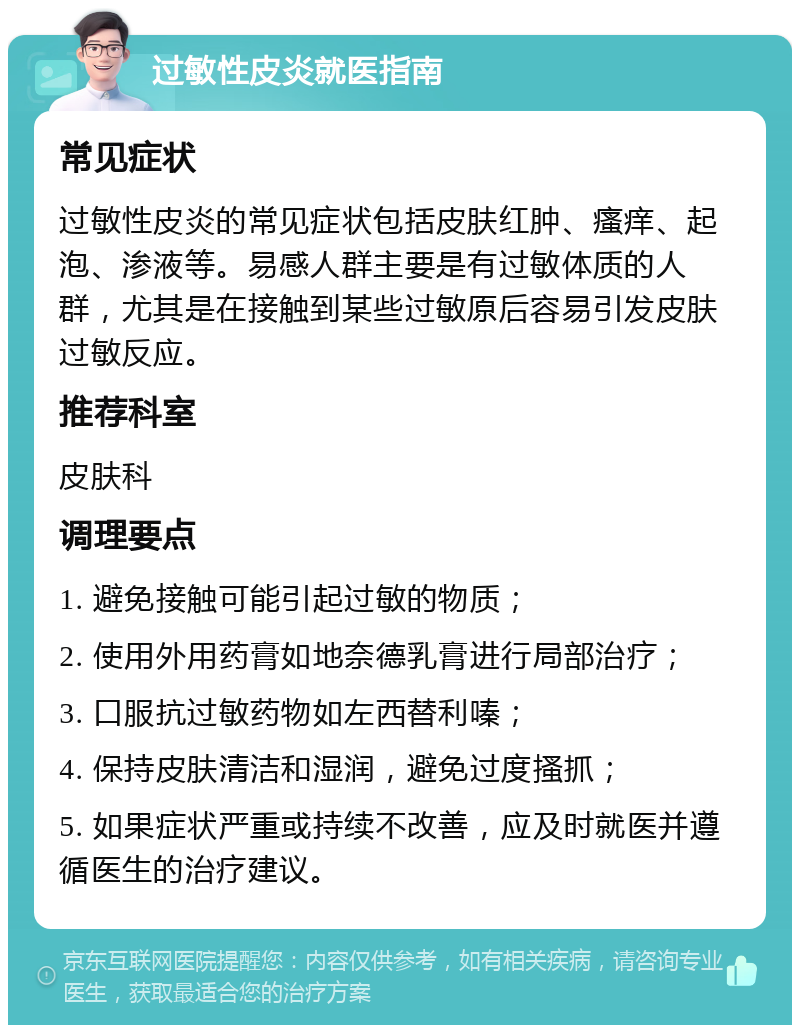 过敏性皮炎就医指南 常见症状 过敏性皮炎的常见症状包括皮肤红肿、瘙痒、起泡、渗液等。易感人群主要是有过敏体质的人群，尤其是在接触到某些过敏原后容易引发皮肤过敏反应。 推荐科室 皮肤科 调理要点 1. 避免接触可能引起过敏的物质； 2. 使用外用药膏如地奈德乳膏进行局部治疗； 3. 口服抗过敏药物如左西替利嗪； 4. 保持皮肤清洁和湿润，避免过度搔抓； 5. 如果症状严重或持续不改善，应及时就医并遵循医生的治疗建议。