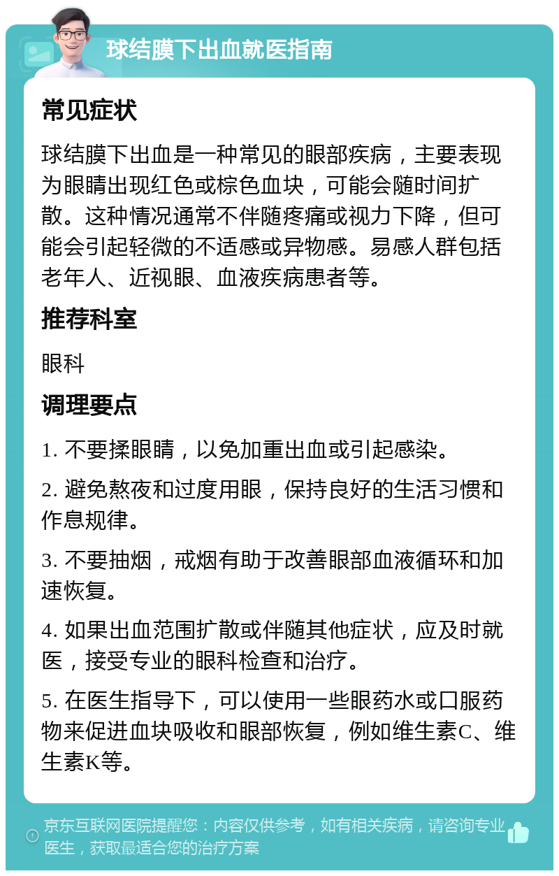 球结膜下出血就医指南 常见症状 球结膜下出血是一种常见的眼部疾病，主要表现为眼睛出现红色或棕色血块，可能会随时间扩散。这种情况通常不伴随疼痛或视力下降，但可能会引起轻微的不适感或异物感。易感人群包括老年人、近视眼、血液疾病患者等。 推荐科室 眼科 调理要点 1. 不要揉眼睛，以免加重出血或引起感染。 2. 避免熬夜和过度用眼，保持良好的生活习惯和作息规律。 3. 不要抽烟，戒烟有助于改善眼部血液循环和加速恢复。 4. 如果出血范围扩散或伴随其他症状，应及时就医，接受专业的眼科检查和治疗。 5. 在医生指导下，可以使用一些眼药水或口服药物来促进血块吸收和眼部恢复，例如维生素C、维生素K等。